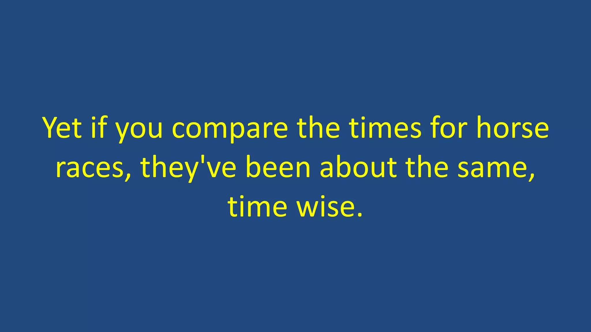 Yet if you compare the times for horse
races, they've been about the same,
time wise.
 
