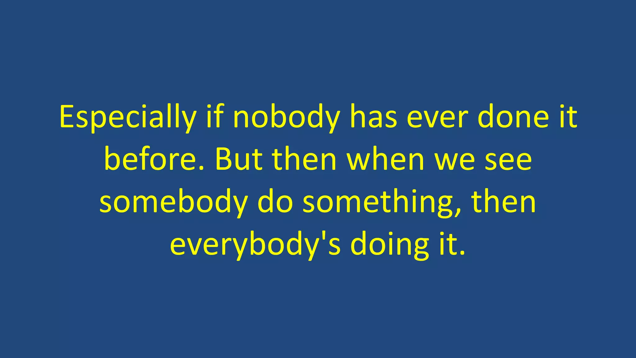 Especially if nobody has ever done it
before. But then when we see
somebody do something, then
everybody's doing it.
 