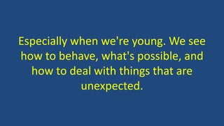 Especially when we're young. We see
how to behave, what's possible, and
how to deal with things that are
unexpected.
 