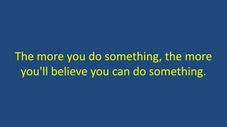 The more you do something, the more
you'll believe you can do something.
 