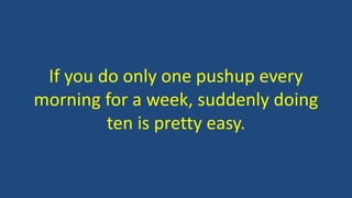 If you do only one pushup every
morning for a week, suddenly doing
ten is pretty easy.
 