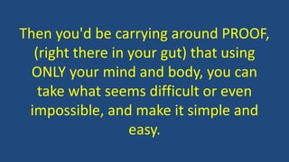 Then you'd be carrying around PROOF,
(right there in your gut) that using
ONLY your mind and body, you can
take what seems difficult or even
impossible, and make it simple and
easy.
 
