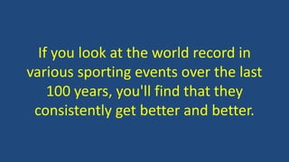 If you look at the world record in
various sporting events over the last
100 years, you'll find that they
consistently get better and better.
 