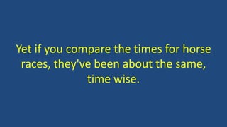Yet if you compare the times for horse
races, they've been about the same,
time wise.
 