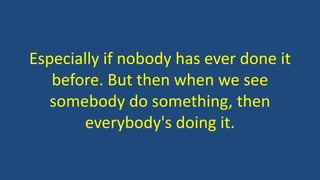 Especially if nobody has ever done it
before. But then when we see
somebody do something, then
everybody's doing it.
 