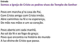 Entrada
Somos a Igreja de Cristo as pedras vivas do Templo do Senhor
Povo em marcha p’ra casa do Pai,
Com Cristo amigo com...