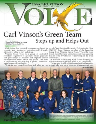 VOL 1 / NO 33     July 25, 2010




Carl Vinson’s Green Team
    Story by MCSN Rosa A. Arzola
    USS Carl Vinson Staff Writer
                                                              Steps up and Helps Out
  Carl Vinson has initiated a program on board to                              recycle,” said Aviation Electronics Technician 1st Class
promote and implement environmentally-friendly                                 (AW/SW) Jason Wasson, member of the Recycling
alternatives while in port and at sea.                                         Group from Vinson’s Green Team. “Then the team
  Vinson’s Green Team is a group of motivated                                  took it from there and we implemented blue recycling
volunteers organized to generate policy, practices                             bins in some departments so recycling can be more
and partnership to measure and improve overall                                 convenient.”
environmental impact afloat and ashore. The team                                 In addition to recycling, Carl Vinson is trying to
is implementing the recycling of plastic, aluminum,                            eliminate dumping garbage while at sea completely.
metal, paper and cardboard.                                                      The garbage produced by thousands of Sailors out to
  “I started the research on how and what we can                               sea can take up a lot of space, so it is condensed into
                                                                                                                                            See GREEN, page 2




                                                                                The Carl Vinson Voice is an internal document produced by and for the crew of
                                                                                the USS Carl Vinson and their families. Its contents do not necessarily reflect
                                                                                the official views of the U.S. Government or the Departments of Defense or
                                                                                the Navy and do not imply any endorsement thereby.
Photo by Mass Communication Specialist Seaman Matthew Haran
 