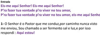 Entrada
Eis-me aqui Senhor! Eis-me aqui Senhor!
P’ra fazer tua vontade p’ra viver no teu amor,
P’ra fazer tua vontade p’ra...