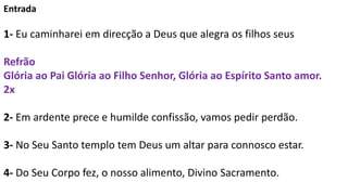 Entrada
1- Eu caminharei em direcção a Deus que alegra os filhos seus
Refrão
Glória ao Pai Glória ao Filho Senhor, Glória ...