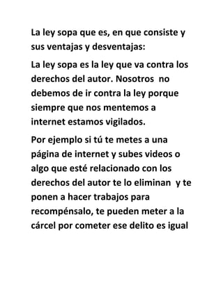 La ley sopa que es, en que consiste y
sus ventajas y desventajas:
La ley sopa es la ley que va contra los
derechos del autor. Nosotros no
debemos de ir contra la ley porque
siempre que nos mentemos a
internet estamos vigilados.
Por ejemplo si tú te metes a una
página de internet y subes videos o
algo que esté relacionado con los
derechos del autor te lo eliminan y te
ponen a hacer trabajos para
recompénsalo, te pueden meter a la
cárcel por cometer ese delito es igual
 