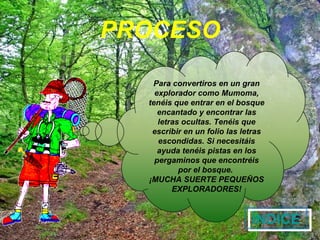 PROCESO ÍNDICE Para convertiros en un gran explorador como Mumoma, tenéis que entrar en el bosque encantado y encontrar las letras ocultas. Tenéis que escribir en un folio las letras escondidas. Si necesitáis ayuda tenéis pistas en los pergaminos que encontréis por el bosque. ¡MUCHA SUERTE PEQUEÑOS EXPLORADORES!