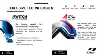 EXKLUSIVE TECHNOLOGIEN
Die Lösung speziell fürs
Skiwandern und Freetouring
> 2 abnehmbare magnetische Teile zur
Regulierung des Komforts und der
Belüftung
- Totale Belüftung über den Rahmen
- Regulierbarer Komfort und Passform
der Brille
- Aktive Wärmeregulierung
Die Scheibe lässt sich
leicht nach vorn
ausstellen und sorgt so
für maximale Luftzufuhr.
Man muss die Brille nicht
mehr abnehmen und auf
deren Sonnenschutzfunktion
verzichten, um endlich
wieder freie Sicht zu haben.
VIDEO
TUTORIAL
VIDEO
TUTORIAL
 