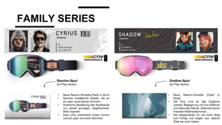 FAMILY SERIES
• Neue Reactiv-Scheibe (Flash in Grün)
• Schicke metallische Details, die an
ein paar neue Sporen erinnern
• Grafische Gestaltung des Kopfbands
von seiner schrägen, abgefahrenen
Welt inspiriert
• Dazu eine ordentliche Dosis Humor
und ein paar verrückte Skitricks!
• Neue Reactiv-Scheibe (Flash in
Rosa)
• Die One Line ist das Ergebnis
unserer Begegnung mit Eva Walkner
und Manuela Mandl. Österreichische
Freeride-Weltmeisterinnen.
• Sie rekapitulieren für uns ihren Weg
zum Erfolg und zeigen auf, welche
Ziele sie noch haben.
Rancho-Spot
Auf Play klicken
Oneline-Spot
Auf Play klicken
 