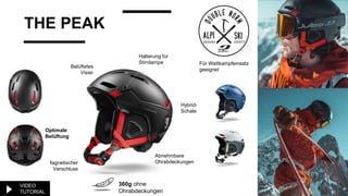 THE PEAK
Halterung für
Stirnlampe
+
Hybrid-
Schale
Belüftetes
Visier
Magnetischer
Verschluss
Abnehmbare
Ohrabdeckungen
360g ohne
Ohrabdeckungen
Optimale
Belüftung
Für Wettkampfeinsatz
geeignet
VIDEO
TUTORIAL
 