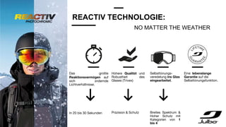 REACTIV TECHNOLOGIE:
Das größte
Reaktionsvermögen auf
sich ändernde
Lichtverhältnisse.
In 20 bis 30 Sekunden
Höhere Qualität und
Robustheit des
Glases (Trivex)
Präzision & Schutz
Selbsttönungs-
veredelung ins Glas
eingearbeitet.
Breites Spektrum &
Hoher Schutz mit
Kategorien von 1
bis 4
Eine lebenslange
Garantie auf die
Selbsttönungsfunktion.
NO MATTER THE WEATHER
 