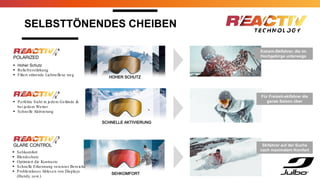 SELBSTTÖNENDES CHEIBEN
Extrem-Skifahrer, die im
Hochgebirge unterwegs
sind
 Hoher Schutz
 Reliefverstärkung
 Filtert störende Lichtreflexe weg
 Perfekte Sicht in jedem Gelände &
bei jedem Wetter
 Schnelle Aktivierung
HOHER SCHUTZ
SCHNELLE AKTIVIERUNG
SEHKOMFORT
Für Freizeit-skifahrer die
ganze Saison über
Skifahrer auf der Suche
nach maximalem Komfort
 Sehkomfort
 Blendschutz
 Optimiert die Kontraste
 Schnelle Erkennung vereister Bereiche
 Problemloses Ablesen von Displays
(Handy, usw.)
 