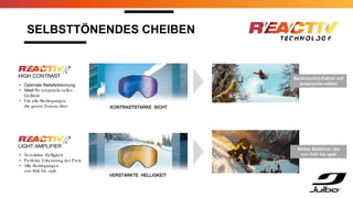 SELBSTTÖNENDES CHEIBEN
Backcountry-Fahrer auf
anspruchs-vollem
Terrain
• Optimale Relieferkennung
• Ideal für anspruchsvolles
Gelände
• Für alle Bedingungen
die ganze Saison über
• Verstärkte Helligkeit
• Perfekte Erkennung der Piste
• Alle Bedingungen
von früh bis spät
KONTRASTSTARKE SICHT
VERSTÄRKTE HELLIGKEIT
Aktive Skifahrer, die
von früh bis spät
unterwegs sind
 