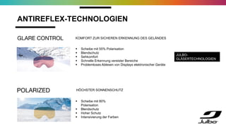 ANTIREFLEX-TECHNOLOGIEN
 Scheibe mit 55% Polarisation
 Blendschutz
 Sehkomfort
 Schnelle Erkennung vereister Bereiche
 Problemloses Ablesen von Displays elektronischer Geräte
 Scheibe mit 80%
Polarisation
 Blendschutz
 Hoher Schutz
 Intensivierung der Farben
JULBO-
GLÄSERTECHNOLOGIEN
HÖCHSTER SONNENSCHUTZ
KOMFORT ZUR SICHEREN ERKENNUNG DES GELÄNDES
 