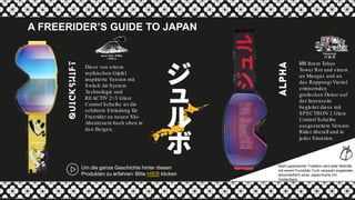 Mit ihrem Tokyo
Tower Rot und einem
an Mangas und an
das Roppongi Viertel
erinnernden
grafischen Dekor auf
der Innenseite
begleitet diese mit
SPECTRON 2 Glare
Control Scheibe
ausgestattete Version
Rider überall und in
jeder Situation.
Nach japanischer Tradition wird jede Skibrille
mit einem Furoshiki-Tuch verpackt angeboten,
einschließlich einer Japan-Karte mit
Insidertipps.
A FREERIDER’S GUIDE TO JAPAN
Um die ganze Geschichte hinter diesen
Produkten zu erfahren: Bitte HIER klicken
Diese von einem
mythischen Gipfel
inspirierte Version mit
Switch Air System
Technologie und
REACTIV 2>3 Glare
Control Scheibe ist die
schönste Einladung für
Freerider zu neuen Ski-
Abenteuern hoch oben in
den Bergen.
 