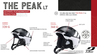 SOMMER-
VERSION
320 G
WINTER-
VERSION
360 G
ELASTISCHE
BRILLENBANDBEFESTIGUNG
ANPASSBARE PASSFORM
LUFTIGES
XTRA-LITE
SOMMER-
INNENFUTTER
HALTERUNG FÜR
STIRNLAMPE
AIR FLOW
ULTRA-
BELÜFTET: 17
LÜFTUNGSÖFFN
UNGEN
ERFÜLLT SKI- &
KLETTERHELM-
NORMEN
XTRA-LITE
WINTER-
INNENFUTTER
EXTRA-LITE KINNRIEMEN
UND SCHNALLE
Um alles über den Helm THE PEAK LT zu
erfahren, bitte HIER klicken
 