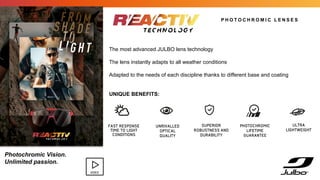 FAST RESPONSE
TIME TO LIGHT
CONDITIONS
UNRIVALLED
OPTICAL
QUALITY
P H O T O C H R O M I C L E N S E S
The most advanced JULBO lens technology
The lens instantly adapts to all weather conditions
Adapted to the needs of each discipline thanks to different base and coating
UNIQUE BENEFITS:
ULTRA
LIGHTWEIGHT
PHOTOCHROMIC
LIFETIME
GUARANTEE
SUPERIOR
ROBUSTNESS AND
DURABILITY
Photochromic Vision.
Unlimited passion.
VIDEO
 