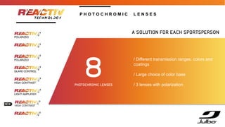 / Different transmission ranges, colors and
coatings
/ Large choice of color base
/ 3 lenses with polarization
A SOLUTION FOR EACH SPORTSPERSON!
8
PHOTOCHROMIC LENSES
P H O T O C H R O M I C L E N S E S
 