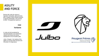 Sharing with Julbo the values of
ingenuity, technicality, style and family
spirit, Peugeot Frères Industrie became
a majority shareholder in the summer
of 2022. This agreement opens up
new
horizons
to Julbo and will accelerate the
internationalization of its distribution
network and ensure the strong
development of its innovation pillar.
Julbo x Peugeot : the meeting of the
agility of a human-sized structure and
the power of a large group.
 