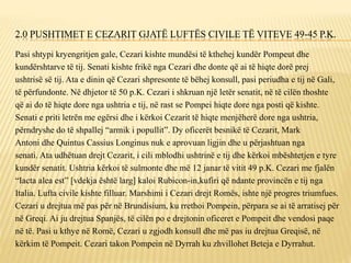 2.0 PUSHTIMET E CEZARIT GJATË LUFTËS CIVILE TË VITEVE 49-45 P.K.
Pasi shtypi kryengritjen gale, Cezari kishte mundësi të kthehej kundër Pompeut dhe
kundërshtarve të tij. Senati kishte frikë nga Cezari dhe donte që ai të hiqte dorë prej
ushtrisë së tij. Ata e dinin që Cezari shpresonte të bëhej konsull, pasi periudha e tij në Gali,
të përfundonte. Në dhjetor të 50 p.K. Cezari i shkruan një letër senatit, në të cilën thoshte
që ai do të hiqte dore nga ushtria e tij, në rast se Pompei hiqte dore nga posti që kishte.
Senati e priti letrën me egërsi dhe i kërkoi Cezarit të hiqte menjëherë dore nga ushtria,
përndryshe do të shpallej “armik i popullit”. Dy oficerët besnikë të Cezarit, Mark
Antoni dhe Quintus Cassius Longinus nuk e aprovuan ligjin dhe u përjashtuan nga
senati. Ata udhëtuan drejt Cezarit, i cili mblodhi ushtrinë e tij dhe kërkoi mbështetjen e tyre
kundër senatit. Ushtria kërkoi të sulmonte dhe më 12 janar të vitit 49 p.K. Cezari me fjalën
“Iacta alea est” [vdekja është larg] kaloi Rubicon-in,kufiri që ndante provincën e tij nga
Italia. Lufta civile kishte filluar. Marshimi i Cezari drejt Romës, ishte një progres triumfues.
Cezari u drejtua më pas për në Brundisium, ku rrethoi Pompein, përpara se ai të arratisej për
në Greqi. Ai ju drejtua Spanjës, të cilën po e drejtonin oficeret e Pompeit dhe vendosi paqe
në të. Pasi u kthye në Romë, Cezari u zgjodh konsull dhe më pas iu drejtua Greqisë, në
kërkim të Pompeit. Cezari takon Pompein në Dyrrah ku zhvillohet Beteja e Dyrrahut.
 