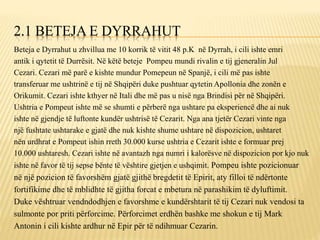 2.1 BETEJA E DYRRAHUT
Beteja e Dyrrahut u zhvillua me 10 korrik të vitit 48 p.K në Dyrrah, i cili ishte emri
antik i qytetit të Durrësit. Në këtë beteje Pompeu mundi rivalin e tij gjeneralin Jul
Cezari. Cezari më parë e kishte mundur Pomepeun në Spanjë, i cili më pas ishte
transferuar me ushtrinë e tij në Shqipëri duke pushtuar qytetin Apollonia dhe zonën e
Orikumit. Cezari ishte kthyer në Itali dhe më pas u nisë nga Brindisi për në Shqipëri.
Ushtria e Pompeut ishte më se shumti e përberë nga ushtare pa eksperiencë dhe ai nuk
ishte në gjendje të luftonte kundër ushtrisë të Cezarit. Nga ana tjetër Cezari vinte nga
një fushtate ushtarake e gjatë dhe nuk kishte shume ushtare në dispozicion, ushtaret
nën urdhrat e Pompeut ishin rreth 30.000 kurse ushtria e Cezarit ishte e formuar prej
10.000 ushtaresh. Cezari ishte në avantazh nga numri i kalorësve në dispozicion por kjo nuk
ishte në favor të tij sepse bënte të vështire gjetjen e ushqimit. Pompeu ishte pozicionuar
në një pozicion të favorshëm gjatë gjithë bregdetit të Epirit, aty filloi të ndërtonte
fortifikime dhe të mblidhte të gjitha forcat e mbetura në parashikim të dyluftimit.
Duke vështruar vendndodhjen e favorshme e kundërshtarit të tij Cezari nuk vendosi ta
sulmonte por priti përforcime. Përforcimet erdhën bashke me shokun e tij Mark
Antonin i cili kishte ardhur në Epir për të ndihmuar Cezarin.
 