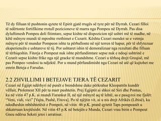 Të dy filluan të pushtonin qytete të Epirit gjatë rrugës së tyre për në Dyrrah. Cezari filloi
të ndërtonte fortifikime rrotull pozicioneve të marra nga Pompeu në Dyrrah. Pas disa
dyluftimesh Pompeu doli fitimtare, sepse kishte në dispozicion një ushtri më të madhe, në
këtë mënyre mundi të mposhte rrethimet e Cezarit. Kështu Cezari mendoi se e vetmja
mënyre për të mundur Pompeon ishte ta përballonte në një terren të hapur, për të shfytezuar
eksperiencën e ushtareve të tij. Por ushtaret ishin të demoralizuar nga rezultati dhe filluan
të tërhiqeshin. Fitorja e Pompeut nuk ishte përfundimtare sepse nuk e ndoqi ushtrinë e
Cezarit sepse kishte frike nga një gracke të mundshme. Cezari u tërhoq drejt Greqisë, më
pas Pompeo vendosi ta ndjektë. Por u mund përfundimisht nga Cezari në atë që kujtohet me
emrin Beteja e Farsalas.
2.2 ZHVILLIMI I BETEJAVE TJERA TË CEZARIT
Cezari në Egjipt ndërhyri në punët e brendshme duke përkrahur Kleopatrën kundër
vëllait, Ptolemeut XII për ta marr pushtetin. Prej Egjiptit ai shkoi në Siri dhe Pontus,
ku në vitin 47 p.K. ai mundi Farankut II, në një mënyrë aq të lehtë, sa e pasqyroi me fjalët:
“Veni, vidi, vici” [Vajta, Pashë, Fitova]. Po të njëjtin vit, ai u nis drejt Afrikës (Libisë), ku
ndodheshin mbështetësit e Pompeit, në vitin 46 p.K. pranë qytetit Taps pompeanët u
shkatrruan krejtësisht. Në vitin 45 p.K në betejën e Munda, Cezari vrau birin e Pompeut
Gneu ndërsa Seksti jetoi i arratisur.
 