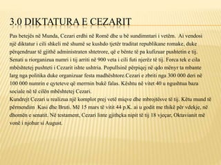 3.0 DIKTATURA E CEZARIT
Pas betejës në Munda, Cezari erdhi në Romë dhe u bë sundimntari i vetëm. Ai vendosi
një diktatur i cili shkeli më shumë se kushdo tjetër traditat republikane romake, duke
përqendruar të gjithë administraten shtetrore, që e bënte të pa kufizuar pushtetin e tij.
Senati u riorganizua numri i tij arriti në 900 veta i cili futi njerëz të tij. Forca tek e cila
mbështetej pushteti i Cezarit ishte ushtria. Popullsinë përpiqej në qdo mënyr ta mbante
larg nga politika duke organizuar festa madhështore.Cezari e zbriti nga 300 000 deri në
100 000 numrin e qyteteve që merrnin bukë falas. Kështu në vitet 40 u ngushtua baza
sociale në të cilën mbështetej Cezari.
Kundrejt Cezari u realizua një komplot prej vetë miqve dhe mbrojtësve të tij. Këtu mund të
përmendim Kasi dhe Bruti. Më 15 mars të vitit 44 p.K. ai u godit me thikë për vdekje, në
dhomën e senatit. Në testament, Cezari linte gjithçka nipit të tij 18 vjeçar, Oktavianit më
vonë i njohur si August.
 