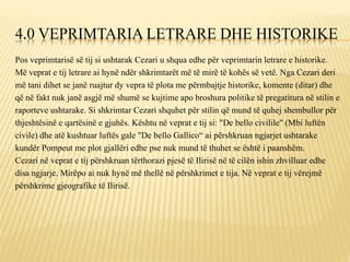 4.0 VEPRIMTARIA LETRARE DHE HISTORIKE
Pos veprimtarisë së tij si ushtarak Cezari u shqua edhe për veprimtarin letrare e historike.
Më veprat e tij letrare ai hynë ndër shkrimtarët më të mirë të kohës së vetë. Nga Cezari deri
më tani dihet se janë ruajtur dy vepra të plota me përmbajtje historike, komente (ditar) dhe
që në fakt nuk janë asgjë më shumë se kujtime apo broshura politike të pregatitura në stilin e
raporteve ushtarake. Si shkrimtar Cezari shquhet për stilin që mund të quhej shembullor për
thjeshtësinë e qartësinë e gjuhës. Kështu në veprat e tij si: "De bello civilile" (Mbi luftën
civile) dhe atë kushtuar luftës gale "De bello Gallico“ ai përshkruan ngjarjet ushtarake
kundër Pompeut me plot gjallëri edhe pse nuk mund të thuhet se është i paanshëm.
Cezari në veprat e tij përshkruan tërthorazi pjesë të Ilirisë në të cilën ishin zhvilluar edhe
disa ngjarje. Mirëpo ai nuk hynë më thellë në përshkrimet e tija. Në veprat e tij vërejmë
përshkrime gjeografike të Ilirisë.
 