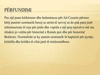 PËRFUNDIMI
Pas një pune kërkimore dhe hulumtuese për Jul Cezarin përmes
këtij punimi seminarik besoj se arrita të servoj sa do pak para jush
informacione të reja për jetën dhe veprën e një prej njerzëve më me
rëndesi jo vetëm për historinë e Romës por dhe për historinë
Botërore. Normalisht se ky punim seminarik lë hapësirë për pyetje,
këshilla dhe kritika të cilat janë të mirëseardhura.
 