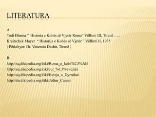 LITERATURA
A.
Todi Dhama ‘‘ Historia e Kohës së Vjetër Roma” Vëllimi III, Tiranë …..
Kraitschek Mayer “ Historija e Kohës së Vjetër ” Vëllimi II, 1935
( Përkthyer: Dr. Venemin Dashit, Tiranë )
B.
http://sq.ëikipedia.org/ëiki/Roma_e_lasht%C3%AB
http://sq.ëikipedia.org/ëiki/Jul_%C3%87ezari
http://sq.ëikipedia.org/ëiki/Beteja_e_Dyrrahut
http://ën.ëikipedia.org/ëiki/Julius_Caesar
 