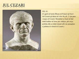 JUL CEZARI
FIG. 01.
(U gjetë në lumin Rhone në Francë një bust i
Jul Cezarit që daton në vitin 46 p.K. 2 vjet para
vrasjes së Cezarit. Mendohet se busti në fjal
është hedhur në lume pas vdekjes, për arsye
politike dhe se është shumë afër me paraqitjen
e jashtme të vërtetë të Cezarit.)
 