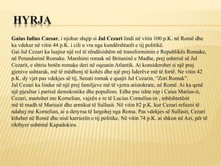 HYRJA
Gaius Iulius Caesar, i njohur shqip si Jul Cezari lindi në vitin 100 p.K. në Romë dhe
ka vdekur në vitin 44 p.K. i cili u vra nga kundërshtarët e tij politikë.
Gai Jul Cezari ka luajtur një rol të rëndësishëm në transformimin e Republikës Romake,
në Perandorinë Romake. Marshimi romak në Britaninë e Madhe, prej ushtrisë së Jul
Cezarit, e shtriu botën romake deri në oqeanin Atlantik. Ai konsiderohet si një prej
gjenive ushtarak, më të mëdhenj të kohës dhe një prej liderëve më të fortë. Ne vitin 42
p.K. dy vjet pas vdekjes së tij, Senati romak e quajti Jul Cezarin, “Zoti Romak”.
Jul Cezari ka lindur në një prej familjeve më të vjetra aristokrate, në Romë. Ai ka qenë
një pjesëtar i partisë demokratike dhe popullore. Edhe pse ishte nip i Caius Marius-it,
Cezari, martohet me Kornelian, vajzën e re të Lucius Cornelius-in , mbështetësit
më të madh të Mariusit dhe armikut të Sullasit. Në vitin 82 p.K. kur Cezari refuzoi të
ndahej me Kornelian, ai u detyrua të largohej nga Roma. Pas vdekjes së Sullasit, Cezari
kthehet në Romë dhe nisë karrierën e tij politike. Në vitin 74 p.K. ai shkon në Azi, për të
rikthyer ushtrinë Kapadokios.
 