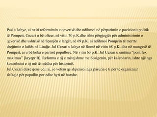Pasi u kthye, ai nxiti reformimin e qeverisë dhe ndihmoi në përparimin e pozicionit politik
të Pompeit. Cezari u bë oficer, në vitin 70 p.K.dhe ishte përgjegjës për administrimin e
qeverisë dhe ushtrisë në Spanjën e largët, në 69 p.K. ai ndihmoi Pompein të merrte
drejtimin e luftës në Lindje. Jul Cezari u kthye në Romë në vitin 68 p.K. dhe në mungesë të
Pompeit, ai u bë koka e partisë popullore. Në vitin 63 p.K. Jul Cezari u emërua “pontifex
maximus” [kryeprift]. Reforma e tij e mëtejshme me Sosigenin, për kalendarin, ishte një nga
kontributet e tij më të mëdha për historinë.
Jul Cezari duke qenë edil ai, jo vetëm që shpenzoi nga pasuria e ti për të organizuar
shfaqje për popullin por edhe hyri në borxhe.
 