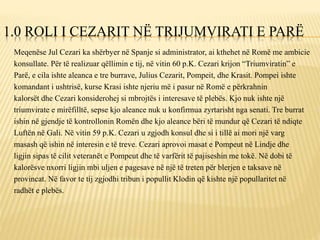1.0 ROLI I CEZARIT NË TRIJUMVIRATI E PARË
Meqenëse Jul Cezari ka shërbyer në Spanje si administrator, ai kthehet në Romë me ambicie
konsullate. Për të realizuar qëllimin e tij, në vitin 60 p.K. Cezari krijon “Triumviratin” e
Parë, e cila ishte aleanca e tre burrave, Julius Cezarit, Pompeit, dhe Krasit. Pompei ishte
komandant i ushtrisë, kurse Krasi ishte njeriu më i pasur në Romë e përkrahnin
kalorsët dhe Cezari konsiderohej si mbrojtës i interesave të plebës. Kjo nuk ishte një
triumvirate e mirëfilltë, sepse kjo aleance nuk u konfirmua zyrtarisht nga senati. Tre burrat
ishin në gjendje të kontrollonin Romën dhe kjo aleance bëri të mundur që Cezari të ndiqte
Luftën në Gali. Në vitin 59 p.K. Cezari u zgjodh konsul dhe si i tillë ai mori një varg
masash që ishin në interesin e të treve. Cezari aprovoi masat e Pompeut në Lindje dhe
ligjin sipas të cilit veteranët e Pompeut dhe të varfërit të pajiseshin me tokë. Në dobi të
kalorësve nxorri ligjin mbi uljen e pagesave në një të treten për blerjen e taksave në
provincat. Në favor te tij zgjodhi tribun i popullit Klodin që kishte një popullaritet në
radhët e plebës.
 