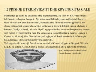 1.2 PRISHJE E TRIUMVIRATIT DHE KRYENGRITJA GALE
Marrveshja që u arrit në Luka nuk ishte e qendrueshme. Në vitin 54 p.K. vdes e bija e
Jul Cezarit, e shoqja e Pompeit . Ajo kishte qenë lidhja kryesore ndërmjet dy burrave.
Gjatë viteve kur Cezari ishte në Gali, Pompei kishte filluar të mësonte gjithnjë e më
shumë mbi partinë senatoriale. Arritjet ushtarake të Cezarit, fillojnë e rrisin xhelozin e
Pompeit. Vdekja e Krasit, në vitin 53 p.K. nga parthët dhe aleanca e Pompeut me senatin
sjell fundin e Triumviratit të Parë dhe vendosjen e Cezarit kundër të tjerëve. Gjendja e
Cezarit po lëkundej, fiset Gale duke e parë ngjarjet në Romë vendosën të luftonin për
liri, udhëheqës i kryengritjes ishte Verkingetoriski.
Verkingentoriski korri një fitore kunder ushtrisë së Cezarit në qytetin Gergovi. Në vitin
52 p.K. në qytetin Alesia, Cezari e mundi Verkingentorisin dhe e detyroi të dorëzohej.
Fig 04 (Bashkpuntori dhe kundërshtari
i Cezarit, Pompeu 106-48 p.K)
 