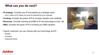 What can you do next?
37
– IP strategy: Consider your IP and patents as a strategic asset
– Don’t make up IP unless you know its potential for your business
– Funding: Consider the power of IP to increase valuation and credibility
– Revenues: Consider licensing and M&A of IP and technology to drive +$s
– M&A: Consider the power of IP to increase your M&A valuation
– Typical ‘customers’ you can impress with your technology and IP…
– Boards
– Investors
– Executive teams
 