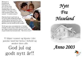 Marianne er



                                                           Nytt
fremdeles på
bedringens vei,
selv om den veien
har vist seg å være
atskillig lengre enn først
antatt. Vi ser neppe veiens
ende til neste år heller, men
uansett: ”vi vandrar saman”!
                                                            Fra
Maja har funnet seg til rette og
ser ut til å takle pendlertilværelsen
 mellom Hamar og Sande bra. Noen
fjortistendenser har begynt å gjøre seg
                                                          Nisseland
gjeldene, men det skulle da bare mangle!

Til vår egen store overraskelse har vi i år klart
å besøke en del av dem vi ikke har sett på lenge,
og vi håper trenden fortsetter også inn i 2004. Som
en god trønder har formulert det; -”Det vil no vis sæ”!




   Vi håper venner og kjente i det
  ganske land har helsa i behold og
          ønsker dere alle

       God jul og                                         Anno 2003
      godt nytt år!!
 