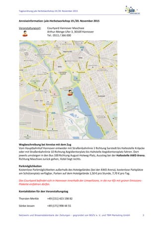 Tagesordnung jule-Herbstworkshop 19./20. November 2015
Netzwerk und Wissensdatenbank der Zeitungen - gegründet von BDZV e. V. und TBM Marketing GmbH 3
Anreiseinformation: jule-Herbstworkshop 19./20. November 2015
Veranstaltungsort: Courtyard Hannover Maschsee
Arthur-Menge-Ufer 3, 30169 Hannover
Tel.: 0511 / 366 000
Wegbeschreibung bei Anreise mit dem Zug
Vom Hauptbahnhof Hannover entweder mit Straßenbahnlinie 1 Richtung Sarstedt bis Haltestelle Kröpcke
oder mit Straßenbahnlinie 10 Richtung Aegidientorplatz bis Haltstelle Aegidientoroplatz fahren. Dort
jeweils umsteigen in den Bus 100 Richtung August-Holweg-Platz, Ausstieg bei der Haltestelle AWD Arena.
Richtung Maschsee zurück gehen, Hotel liegt rechts.
Parkmöglichkeiten
Kostenlose Parkmöglichkeiten außerhalb des Hotelgeländes (bei der AWD Arena), kostenlose Parkplätze
am Schützenplatz verfügbar, Parken auf dem Hotelgelände 1,50 € pro Stunde, 7,70 € pro Tag.
Das Courtyard befindet sich in Hannover innerhalb der Umweltzone, in die nur Kfz mit grüner Emissions-
Plakette einfahren dürfen.
Kontaktdaten für den Veranstaltungstag
Thorsten Merkle +49 (151) 423 198 82
Sönke Jessen +49 (171) 998 44 55
 