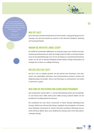 „jule ist ein Netzwerk, mit
   dem wir alle einen kompletten,                                                                                                 2
transparenten Überblick bekommen,
 was getan werden kann, um junge
       Menschen zur Zeitung
             zu bringen.“

         Martin Wunnike
                                    Was ist jule?
           Verlagsleiter            jule ist Netzwerk und Wissensdatenbank zum Thema Kinder- und Jugendengagement der
     Mittelbayerische Zeitung
                                    Zeitungen. Das jule-Team besteht aus Experten in den Bereichen Redaktion, Marketing
                                    und Forschung/Projekte.



                                    Warum die Initiative junge Leser?
                                    Die Vielfalt der bestehenden Maßnahmen zur Ansprache junger Leser erfordert eine Syste-
                                    matisierung und Bewertung. Die Arbeit der Verlage bringt eine Fülle an relevanten Erkennt-
                                    nissen für das Zukunftsfeld junge Leser mit sich, die bislang nur unzureichend kommuniziert
                                    werden. Für die sich im Umbruch befindende Branche bleiben wichtige Informationen oft
                                    verborgen bzw. erfahren nur zufällige Verbreitung.




                                    Welche Ziele hat jule?
                                    jule hat es sich zur Aufgabe gemacht, mit dem Betrieb einer Datenbank, eines Netz-
                                    werkes und regelmäßigen Workshops einen kontinuierlichen Austausch zwischen den
                                    Mitgliedsverlagen herzustellen, Wissen und Erfahrungen zu systematisieren und wieder
                                    ins Netzwerk zu geben.




                                    Wer sind die Initiatoren und handelnden Personen?
                                    jule-Gesellschafter sind der BDZV e. V. und die TBM Marketing GmbH. jule-Geschäftsfüh-
                                    rer sind Thomas Bertz (TBM), Sönke Jessen (TBM) und Jörg Laskowski (BDZV). Sitz der
                                    Gesellschaft ist Großburgwedel bei Hannover.


                                    Die Gesellschaft hat einen Beirat: Vorsitzender ist Martin Wunnike (Mittelbayerische
                                    Zeitung), Stellvertreter Michael Boll (Solinger Tageblatt), Beiratsmitglieder sind Thomas
                                    Breyer-Mayländer (Hochschule für Technik, Wirtschaft und Medien Offenburg) Hans Jo-
                                    achim Fuhrmann (BDZV), Mario Lauer (Süddeutsche Zeitung) sowie Armin Maus (Braun-
                                    schweiger Zeitung).
 