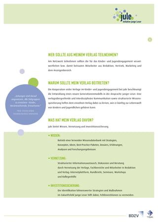 4




                                Wer sollte aus meinem Verlag teilnehmen?
                                Am Netzwerk teilnehmen sollten die für das Kinder- und Jugendengagement verant-
                                wortlichen bzw. damit betrauten Mitarbeiter aus Redaktion, Vertrieb, Marketing und
                                dem Anzeigenbereich.




                                Warum sollte mein Verlag beitreten?
                                Die Kooperation vieler Verlage im Kinder- und Jugendengagement bei jule beschleunigt
                                die Entwicklung eines neuen Generationenmodells in der Ansprache junger Leser. Eine
    „Zeitungen sind darauf
 angewiesen, alle Zielgruppen   verlagsübergreifende und interdisziplinäre Kommunikation sowie strukturierte Wissens-
     zu erreichen – Kinder,     speicherung helfen dem einzelnen Verlag dabei zu lernen, wie er künftig zur Lebenswelt
Heranwachsende, Erwachsene.“
                                von Kindern und Jugendlichen gehören kann.
      Prof. Stefan Heijnk
  Fachhochschule Hannover


                                Was hat mein Verlag davon?
                                jule bietet Wissen, Vernetzung und Investitionssicherung.


                                • Wissen:
                                	Betrieb einer lernenden Wissensdatenbank mit Strategien,
                                	       Konzepten, Ideen, Best-Practice-Paketen, Dossiers, Erfahrungen,
                                	Analysen und Forschungsergebnissen


                                • Vernetzung:
                                	       Strukturierter Informationsaustausch, Diskussion und Beratung
                                	       durch Vernetzung der Verlage, Fachbereiche und Mitarbeiter in Redaktion
                                	       und Verlag: Internetplattform, Rundbriefe, Seminare, Workshops
                                	       und Kollegenhilfe


                                • Investitionssicherung:
                                	       Die Identifikation lohnenswerter Strategien und Maßnahmen
                                	       im Zukunftsfeld junge Leser hilft dabei, Fehlinvestitionen zu vermeiden.
 