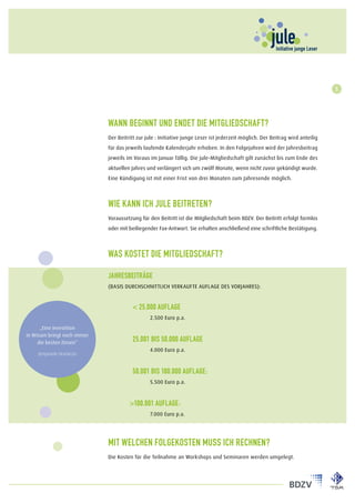 5




                              Wann beginnt und endet die Mitgliedschaft?
                              Der Beitritt zur jule : Initiative junge Leser ist jederzeit möglich. Der Beitrag wird anteilig
                              für das jeweils laufende Kalenderjahr erhoben. In den Folgejahren wird der Jahresbeitrag
                              jeweils im Voraus im Januar fällig. Die jule-Mitgliedschaft gilt zunächst bis zum Ende des
                              aktuellen Jahres und verlängert sich um zwölf Monate, wenn nicht zuvor gekündigt wurde.
                              Eine Kündigung ist mit einer Frist von drei Monaten zum Jahresende möglich.



                              Wie kann ich jule beitreten?
                              Voraussetzung für den Beitritt ist die Mitgliedschaft beim BDZV. Der Beitritt erfolgt formlos
                              oder mit beiliegender Fax-Antwort. Sie erhalten anschließend eine schriftliche Bestätigung.



                              Was kostet die Mitgliedschaft?

                              Jahresbeiträge
                              (Basis durchschnittlich Verkaufte Auflage des Vorjahres):


                              	          < 25.000 Auflage
                              		                2.500 Euro p.a.
      „Eine Investition
in Wissen bringt noch immer
     die besten Zinsen“
                              	          25.001 bis 50.000 Auflage
                              		                4.000 Euro p.a.
     Benjamin Franklin



                              	          50.001 bis 100.000 Auflage:
                              		                5.500 Euro p.a.



                              	        >100.001 Auflage:
                              		                7.000 Euro p.a.




                              Mit welchen Folgekosten muss ich rechnen?
                              Die Kosten für die Teilnahme an Workshops und Seminaren werden umgelegt.
 