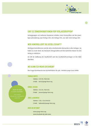 6




                             Gibt es Sonderkonditionen für Verlagsgruppen?
                             Verlagsgruppen mit mehreren Standorten erhalten einen Preisnachlass auf den jewei-
                             ligen Jahresbeitrag: zwei Verlage 20%, drei Verlage 25%, vier oder mehr Verlage 30%.



                             Wer kontrolliert die Gesellschaft?
                             Wichtigste Kontrollinstanz sind die aktiv mitarbeitenden Netzwerker in den Verlagen. Sie
                             haben es in der Hand, das Netzwerk mitzugestalten und den konkreten Nutzen für den
                             Verlag zu realisieren.

                             Im Fall der Auflösung der Gesellschaft wird das Gesellschaftsvermögen an den BDZV
                             überführt.




                             Wo kann ich mehr erfahren?
                             Ihre Fragen beantworten die Geschäftsführer der jule : Initiative junge Leser GmbH:



                             Thomas Bertz
                             	Telefon:	 0 51 39 / 98 44 40
                             	E-Mail:	 bertz@junge-leser.org



                             Sönke Jessen
    „Macht die Kinder        	Telefon:	 0 51 39 / 98 44 55
  zu Lesern von heute.“
                             	E-Mail:	 jessen@junge-leser.org
       Peter Krones
Mitglied der Chefredaktion
         Main-Post           Jörg Laskowski
                             	Telefon:	 0 30 / 72 62 98 222
                             	E-Mail:	 laskowski@junge-leser.org


                             oder im internet
                             	        www.junge-leser.org
                             	        www.facebook.de/jule.news
 