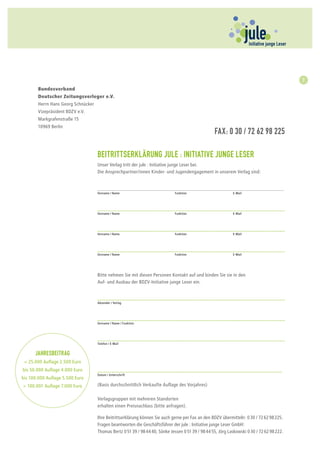 Bundesverband
                                                                                                                                         7
                                 Deutscher Zeitungsverleger e.V.
       Bundesverband
                                  Herrn Hans Georg Schnücker 					                                                       Fax: 030 / 72
       Deutscher Zeitungsverleger e.V.
                                  62 98 225
       Herrn Hans Georg Schnücker 			
       Vizepräsident BDZV e.V.   Vizepräsident BDZV e.V.
       Markgrafenstraße 15       Markgrafenstraße 15
       10969 Berlin
                                 10969 Berlin
                                                                                                Fax: 0 30 / 72 62 98 225

                                 Beitrittserklärung jule : Initiative junge Leser
                                 Unser Verlag tritt der jule : Initiative junge Leser bei.
                                 Die Ansprechpartner/innen Kinder- und Jugendengagement in unserem Verlag sind:


                                 _____________________________________________________________________
                                 Vorname / Name 			                        Funktion 			                   E-Mail




                                 ___________________________________________________________________
                                 Vorname / Name 			                        Funktion 			                   E-Mail




                                 ___________________________________________________________________
                                 Vorname / Name 			                        Funktion 			                   E-Mail




                                 ___________________________________________________________________
                                 Vorname / Name 			                        Funktion 			                   E-Mail




                                 Bitte nehmen Sie mit diesen Personen Kontakt auf und binden Sie sie in den
                                 Auf- und Ausbau der BDZV-Initiative junge Leser ein.


                                 ___________________________________________________________________
                                 Absender / Verlag




                                 ___________________________________________________________________
                                 Vorname / Name / Funktion




                                 ___________________________________________________________________
                                 Telefon / E-Mail


      Jahresbeitrag
 < 25.000 Auflage 2.500 Euro
bis 50.000 Auflage 4.000 Euro    __________________________________________________________________
                                 Datum / Unterschrift
bis 100.000 Auflage 5.500 Euro
> 100.001 Auflage 7.000 Euro     (Basis durchschnittlich Verkaufte Auflage des Vorjahres)

                                 Verlagsgruppen mit mehreren Standorten
                                 erhalten einen Preisnachlass (bitte anfragen).

                                 Ihre Beitrittserklärung können Sie auch gerne per Fax an den BDZV übermitteln: 0 30 / 72 62 98 225.
                                 Fragen beantworten die Geschäftsführer der jule : Initiative junge Leser GmbH:
                                 Thomas Bertz 0 51 39 / 98 44 40, Sönke Jessen 0 51 39 / 98 44 55, Jörg Laskowski 0 30 / 72 62 98 222.
 