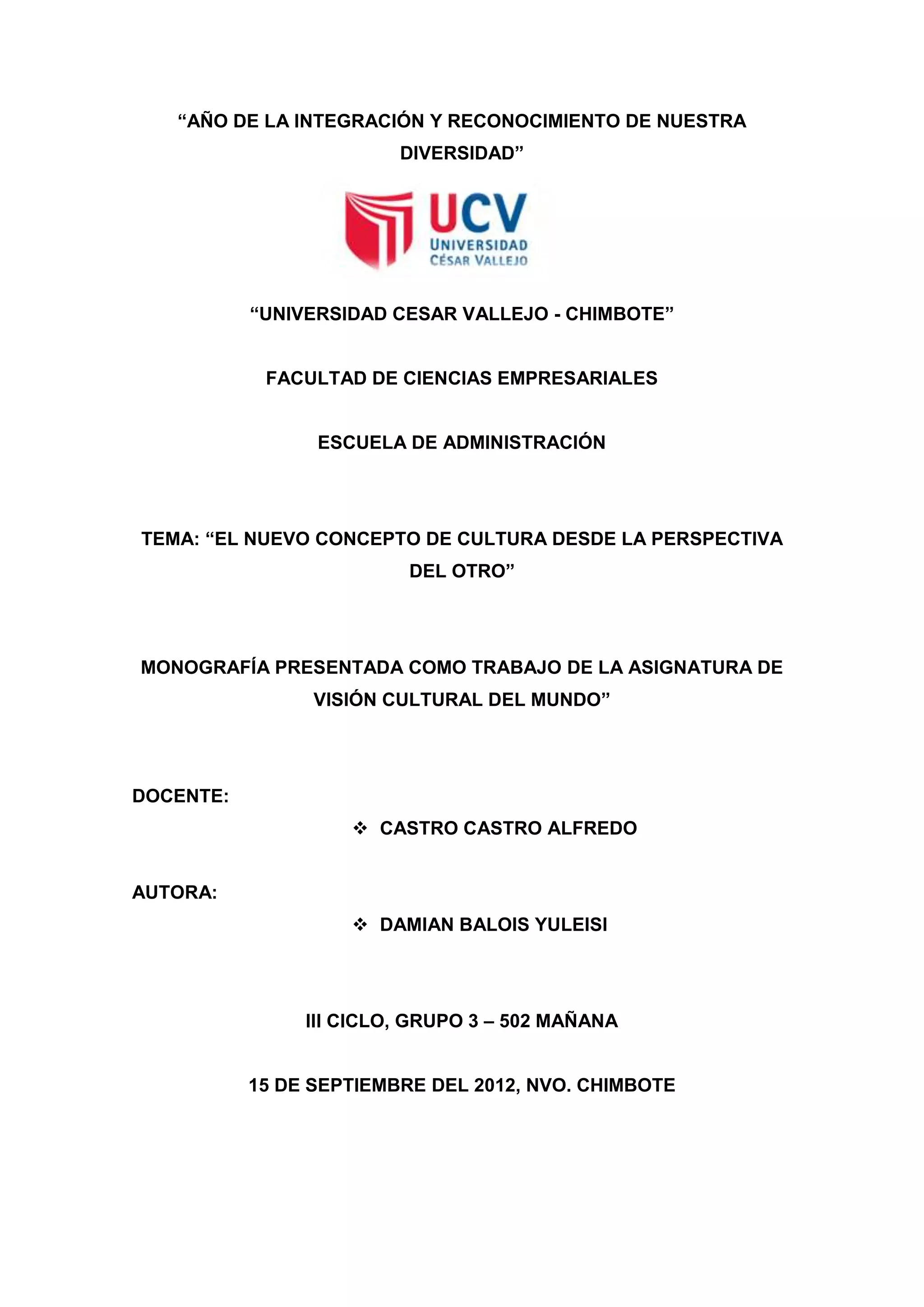 ―AÑO DE LA INTEGRACIÓN Y RECONOCIMIENTO DE NUESTRA
                         DIVERSIDAD‖




           ―UNIVERSIDAD CESAR VALLEJO - CHIMBOTE‖


            FACULTAD DE CIENCIAS EMPRESARIALES


                 ESCUELA DE ADMINISTRACIÓN




TEMA: ―EL NUEVO CONCEPTO DE CULTURA DESDE LA PERSPECTIVA
                          DEL OTRO‖




MONOGRAFÍA PRESENTADA COMO TRABAJO DE LA ASIGNATURA DE
                 VISIÓN CULTURAL DEL MUNDO‖




DOCENTE:
                     CASTRO CASTRO ALFREDO


AUTORA:
                     DAMIAN BALOIS YULEISI




                III CICLO, GRUPO 3 – 502 MAÑANA


           15 DE SEPTIEMBRE DEL 2012, NVO. CHIMBOTE
 
