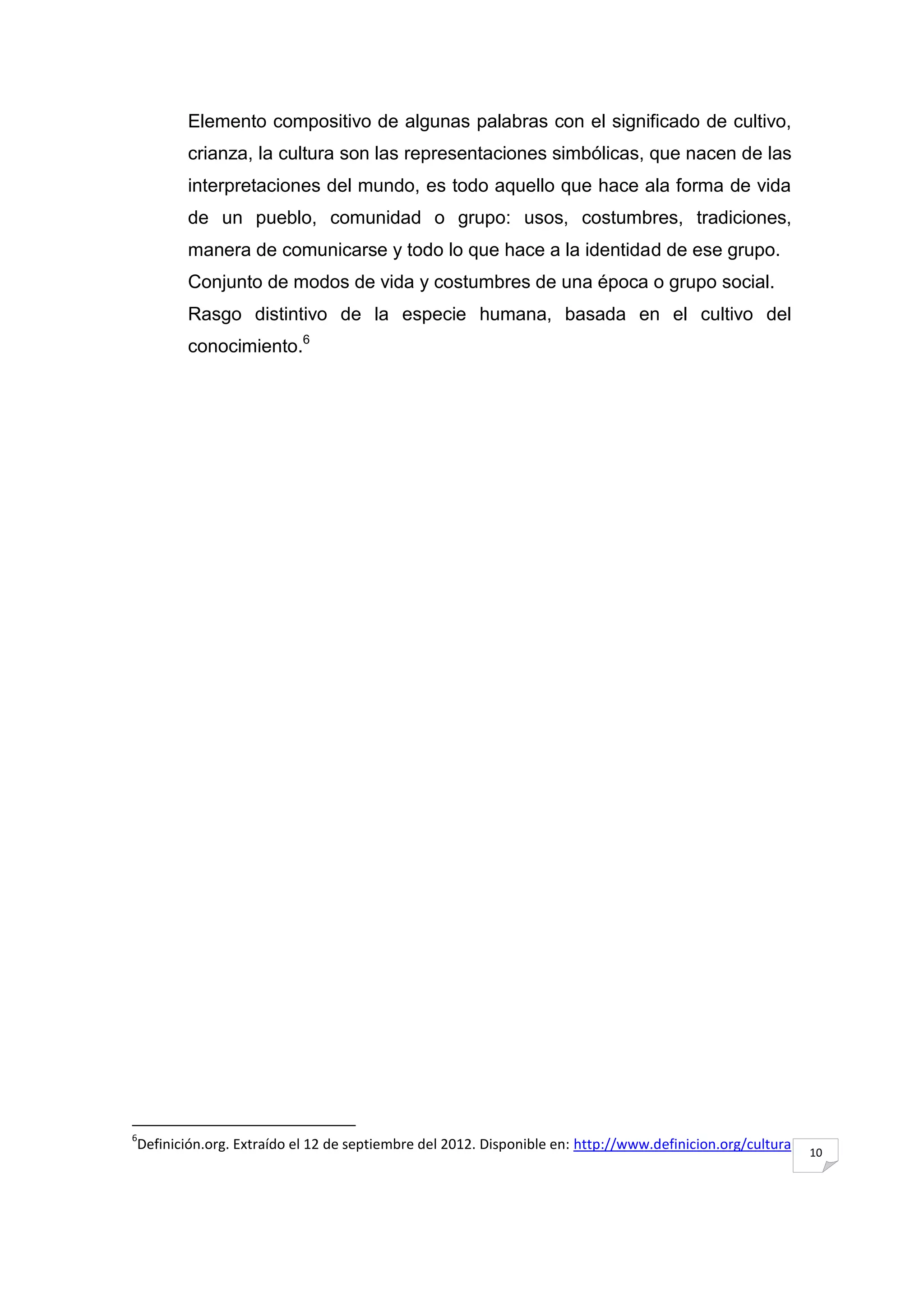 Elemento compositivo de algunas palabras con el significado de cultivo,
        crianza, la cultura son las representaciones simbólicas, que nacen de las
        interpretaciones del mundo, es todo aquello que hace ala forma de vida
        de un pueblo, comunidad o grupo: usos, costumbres, tradiciones,
        manera de comunicarse y todo lo que hace a la identidad de ese grupo.
        Conjunto de modos de vida y costumbres de una época o grupo social.
        Rasgo distintivo de la especie humana, basada en el cultivo del
        conocimiento.6




6
Definición.org. Extraído el 12 de septiembre del 2012. Disponible en: http://www.definicion.org/cultura   10
 