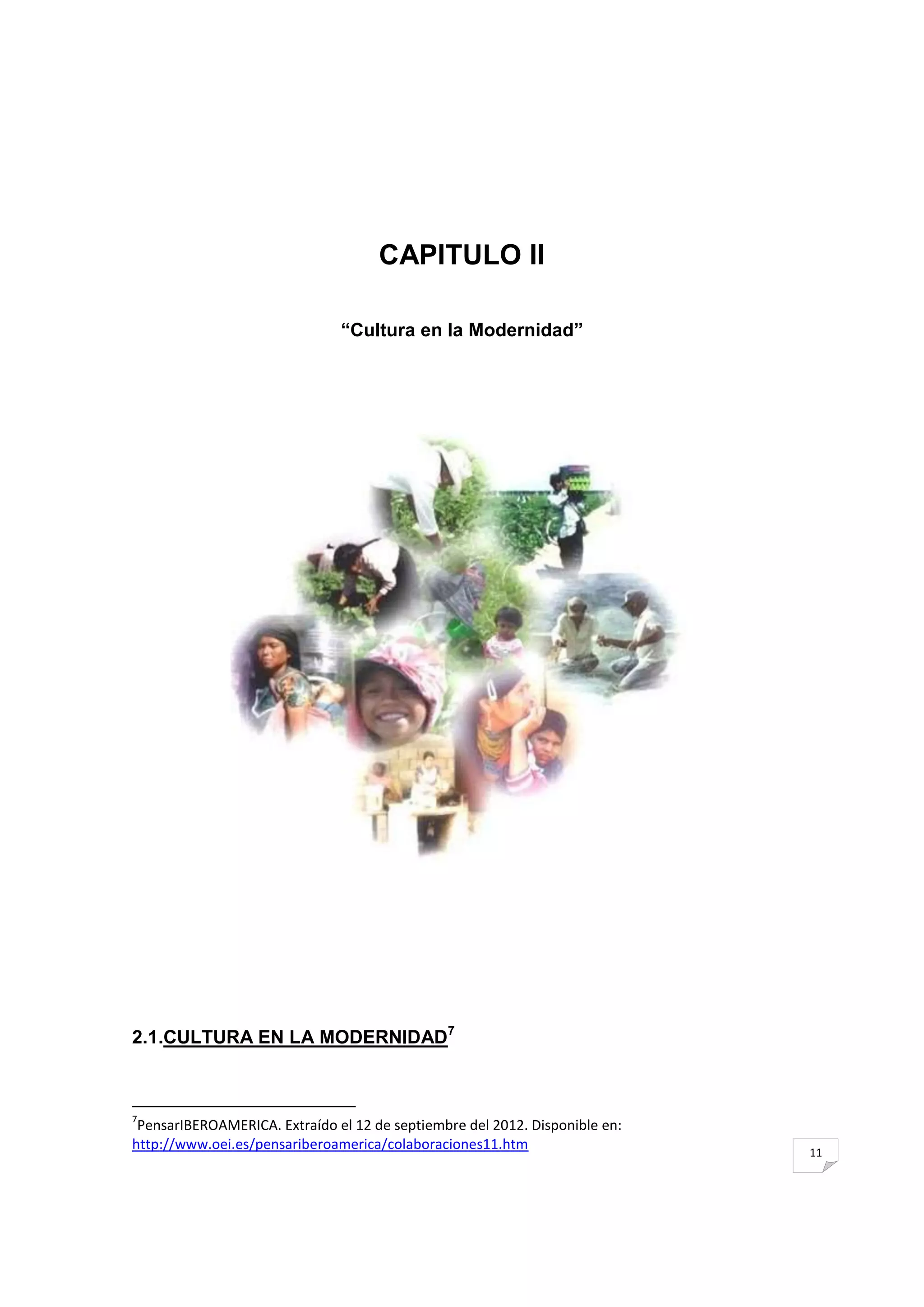CAPITULO II

                               ―Cultura en la Modernidad‖




2.1.CULTURA EN LA MODERNIDAD7



7
 PensarIBEROAMERICA. Extraído el 12 de septiembre del 2012. Disponible en:
http://www.oei.es/pensariberoamerica/colaboraciones11.htm                    11
 